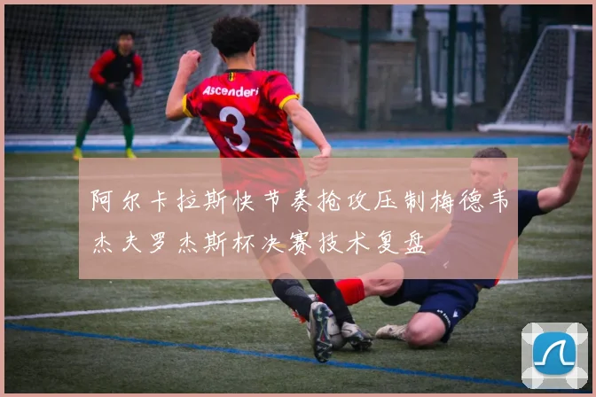 阿尔卡拉斯快节奏抢攻压制梅德韦杰夫罗杰斯杯决赛技术复盘