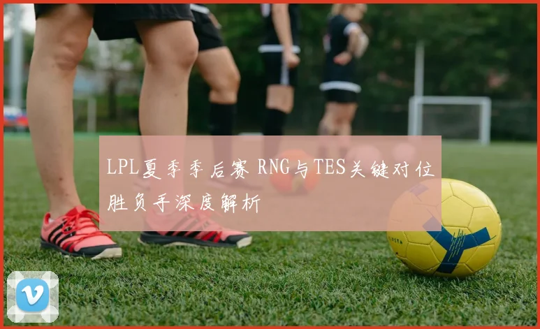 LPL夏季季后赛 RNG与TES关键对位胜负手深度解析