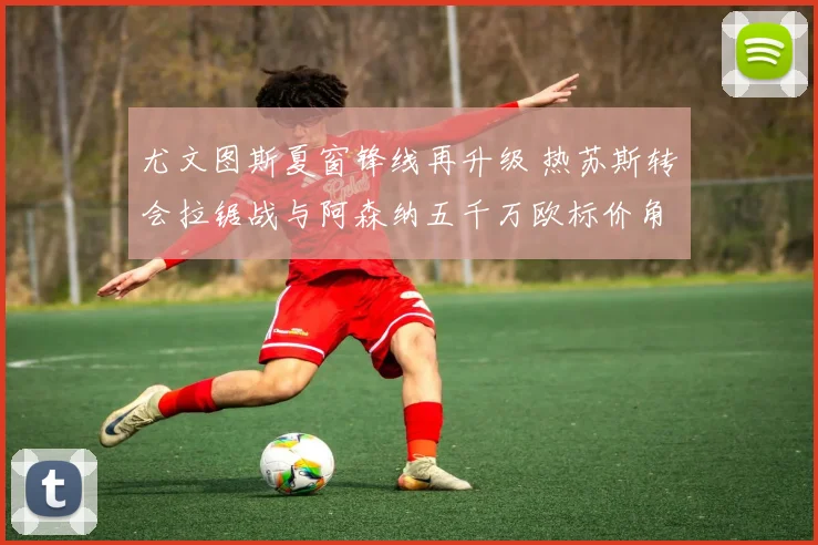 尤文图斯夏窗锋线再升级 热苏斯转会拉锯战与阿森纳五千万欧标价角力