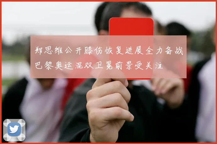 郑思维公开膝伤恢复进展全力备战巴黎奥运混双卫冕前景受关注