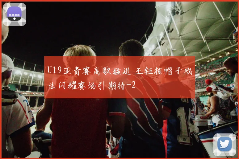 U19亚青赛高歌猛进 王钰栋帽子戏法闪耀赛场引期待