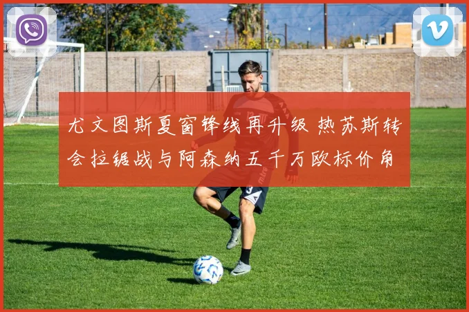 尤文图斯夏窗锋线再升级 热苏斯转会拉锯战与阿森纳五千万欧标价角力