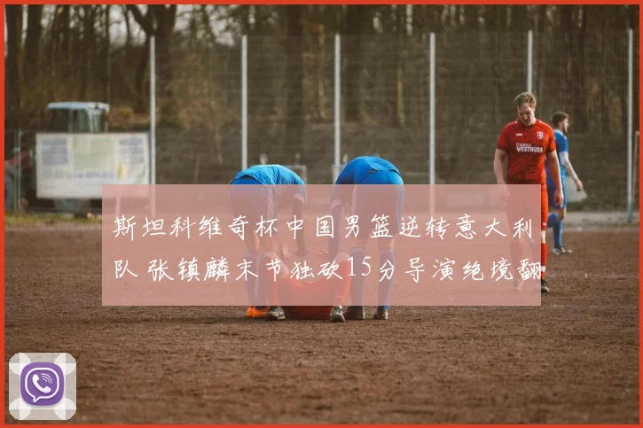 斯坦科维奇杯中国男篮逆转意大利队 张镇麟末节独砍15分导演绝境翻盘