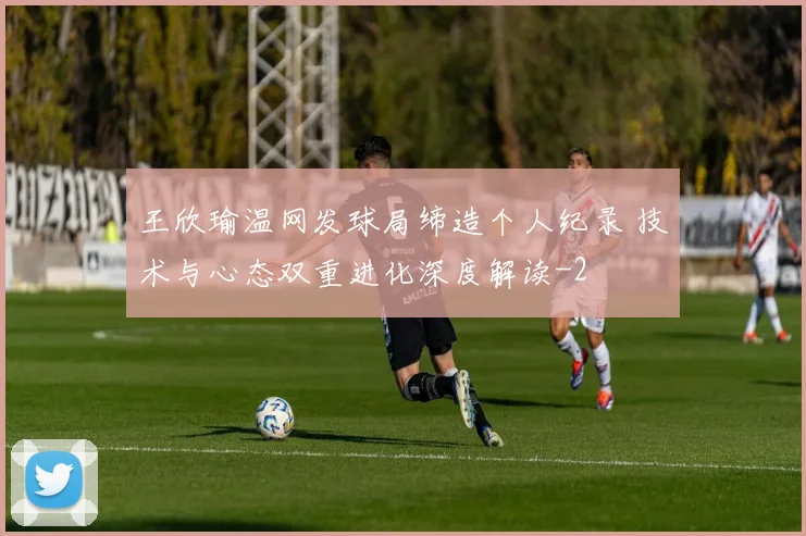 王欣瑜温网发球局缔造个人纪录 技术与心态双重进化深度解读
