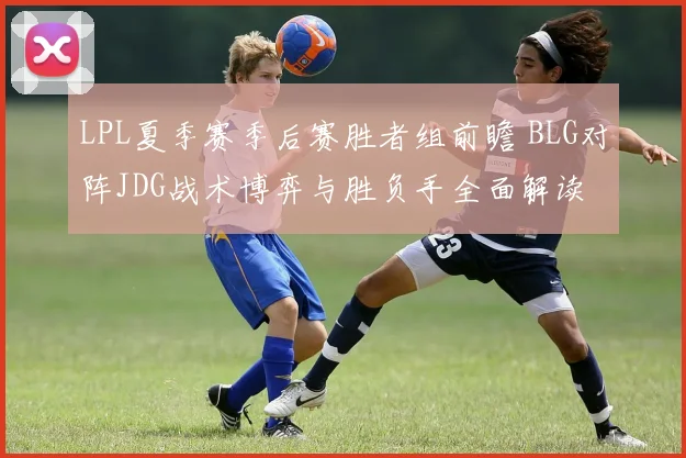 LPL夏季赛季后赛胜者组前瞻 BLG对阵JDG战术博弈与胜负手全面解读