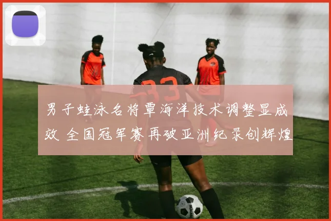 男子蛙泳名将覃海洋技术调整显成效 全国冠军赛再破亚洲纪录创辉煌