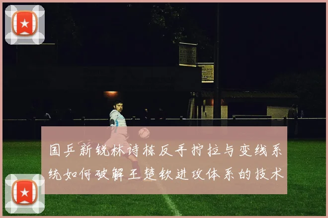 国乒新锐林诗栋反手拧拉与变线系统如何破解王楚钦进攻体系的技术密码