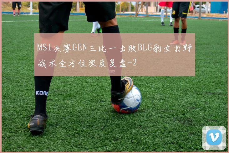 MSI决赛GEN三比一击败BLG豹女打野战术全方位深度复盘