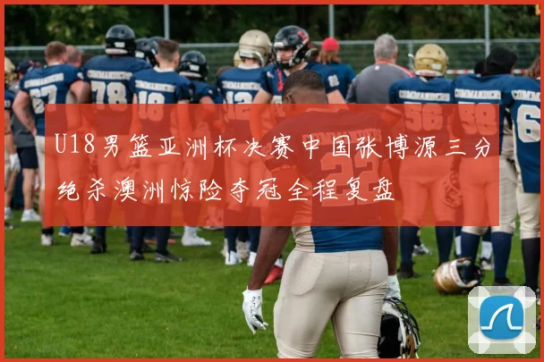 U18男篮亚洲杯决赛中国张博源三分绝杀澳洲惊险夺冠全程复盘