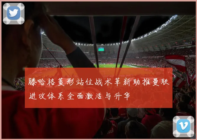 滕哈格菱形站位战术革新助推曼联进攻体系全面激活与升华