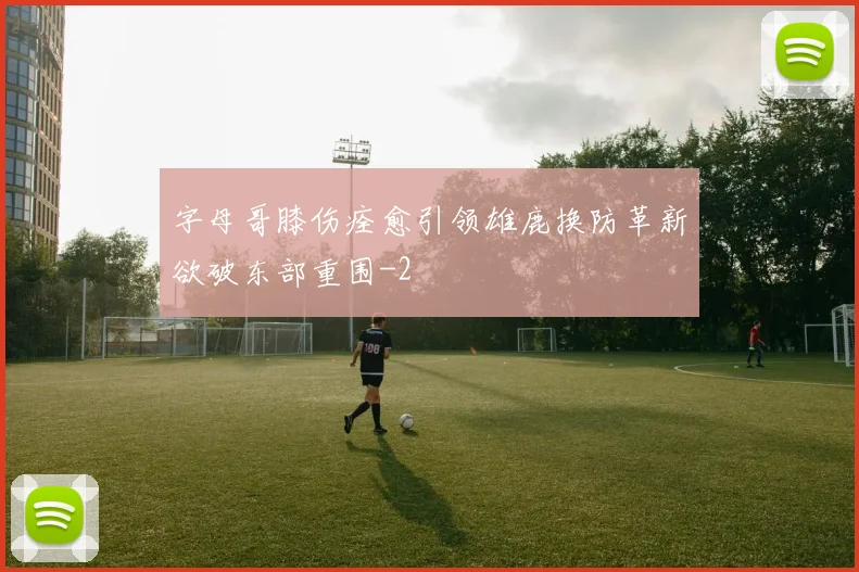 字母哥膝伤痊愈引领雄鹿换防革新欲破东部重围