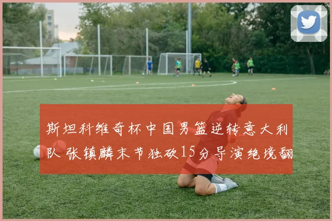 斯坦科维奇杯中国男篮逆转意大利队 张镇麟末节独砍15分导演绝境翻盘